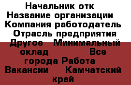 Начальник отк › Название организации ­ Компания-работодатель › Отрасль предприятия ­ Другое › Минимальный оклад ­ 25 000 - Все города Работа » Вакансии   . Камчатский край